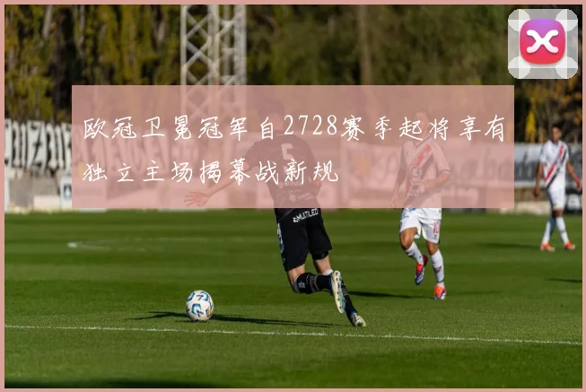 欧冠卫冕冠军自2728赛季起将享有独立主场揭幕战新规