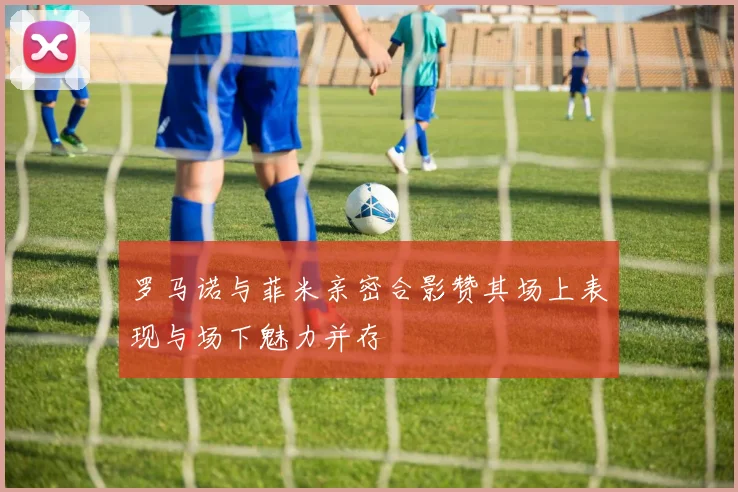 罗马诺与菲米亲密合影赞其场上表现与场下魅力并存