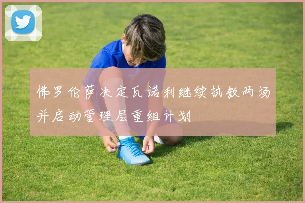 佛罗伦萨决定瓦诺利继续执教两场并启动管理层重组计划