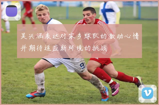 吴兴涵表达对家乡球队的激动心情并期待适应新环境的挑战