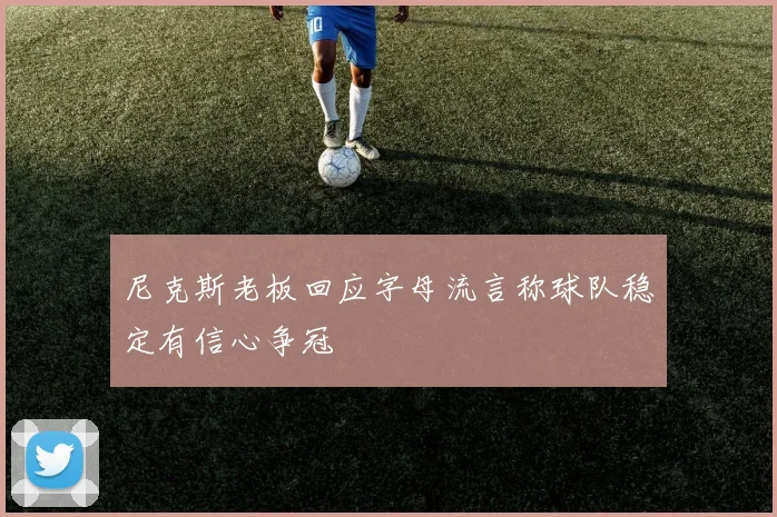尼克斯老板回应字母流言称球队稳定有信心争冠