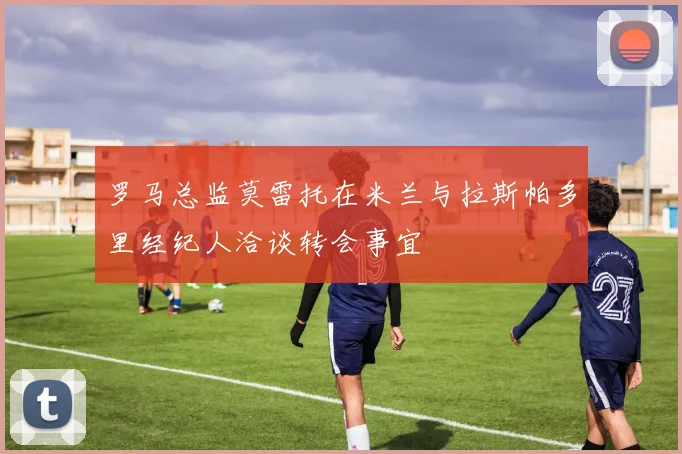 罗马总监莫雷托在米兰与拉斯帕多里经纪人洽谈转会事宜