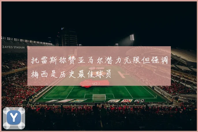 托雷斯称赞亚马尔潜力无限但强调梅西是历史最佳球员