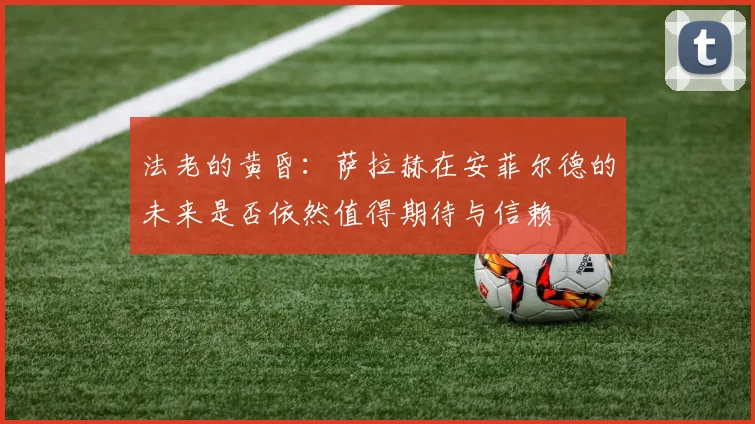 法老的黄昏：萨拉赫在安菲尔德的未来是否依然值得期待与信赖