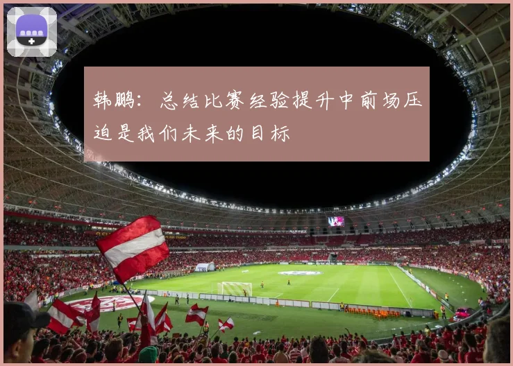 韩鹏：总结比赛经验提升中前场压迫是我们未来的目标