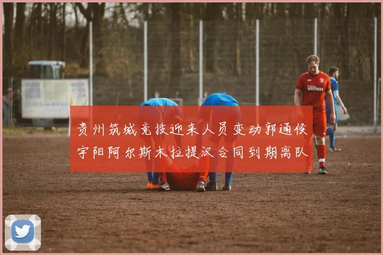 贵州筑城竞技迎来人员变动郭通侯宇阳阿尔斯木拉提汉合同到期离队
