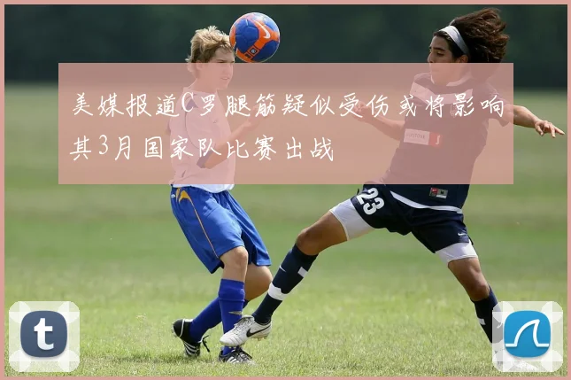 美媒报道C罗腿筋疑似受伤或将影响其3月国家队比赛出战