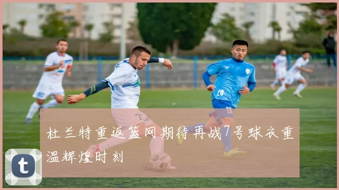杜兰特重返篮网期待再战7号球衣重温辉煌时刻