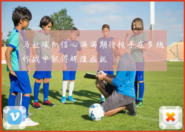 马杜埃凯信心满满期待枪手在多线作战中取得辉煌成就