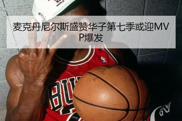 麦克丹尼尔斯盛赞华子第七季或迎MVP爆发（leyu）